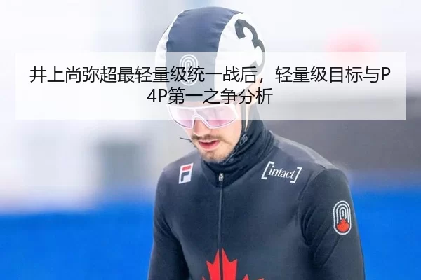 井上尚弥超最轻量级统一战后，轻量级目标与P4P第一之争分析
